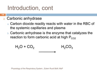 Introduction, cont
2. Carbonic anhydrase
a. Carbon dioxide readily reacts with water in the RBC of
the systemic capillaries and plasma
b. Carbonic anhydrase is the enzyme that catalyzes the
reaction to form carbonic acid at high PCO2
H2O + CO2 H2CO3
148
Physiology of the Respiratory System...Edwin Ruoti BsN; MsP
 