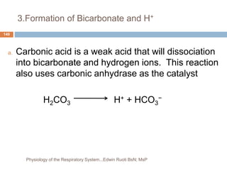 3.Formation of Bicarbonate and H+
a. Carbonic acid is a weak acid that will dissociation
into bicarbonate and hydrogen ions. This reaction
also uses carbonic anhydrase as the catalyst
H2CO3 H+ + HCO3
−
149
Physiology of the Respiratory System...Edwin Ruoti BsN; MsP
 