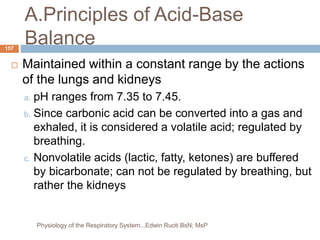 A.Principles of Acid-Base
Balance
 Maintained within a constant range by the actions
of the lungs and kidneys
a. pH ranges from 7.35 to 7.45.
b. Since carbonic acid can be converted into a gas and
exhaled, it is considered a volatile acid; regulated by
breathing.
c. Nonvolatile acids (lactic, fatty, ketones) are buffered
by bicarbonate; can not be regulated by breathing, but
rather the kidneys
157
Physiology of the Respiratory System...Edwin Ruoti BsN; MsP
 