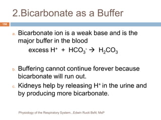 2.Bicarbonate as a Buffer
a. Bicarbonate ion is a weak base and is the
major buffer in the blood
excess H+ + HCO3
-  H2CO3
b. Buffering cannot continue forever because
bicarbonate will run out.
c. Kidneys help by releasing H+ in the urine and
by producing more bicarbonate.
158
Physiology of the Respiratory System...Edwin Ruoti BsN; MsP
 