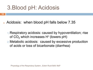 3.Blood pH: Acidosis
a. Acidosis: when blood pH falls below 7.35
1) Respiratory acidosis: caused by hypoventilation; rise
of CO2 which increases H+ (lowers pH)
2) Metabolic acidosis: caused by excessive production
of acids or loss of bicarbonate (diarrhea)
160
Physiology of the Respiratory System...Edwin Ruoti BsN; MsP
 