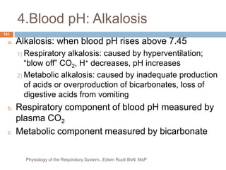 4.Blood pH: Alkalosis
a. Alkalosis: when blood pH rises above 7.45
1) Respiratory alkalosis: caused by hyperventilation;
“blow off” CO2, H+ decreases, pH increases
2) Metabolic alkalosis: caused by inadequate production
of acids or overproduction of bicarbonates, loss of
digestive acids from vomiting
b. Respiratory component of blood pH measured by
plasma CO2
c. Metabolic component measured by bicarbonate
161
Physiology of the Respiratory System...Edwin Ruoti BsN; MsP
 