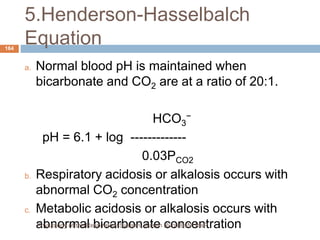 5.Henderson-Hasselbalch
Equation
a. Normal blood pH is maintained when
bicarbonate and CO2 are at a ratio of 20:1.
HCO3
−
pH = 6.1 + log -------------
0.03PCO2
b. Respiratory acidosis or alkalosis occurs with
abnormal CO2 concentration
c. Metabolic acidosis or alkalosis occurs with
abnormal bicarbonate concentration
164
Physiology of the Respiratory System...Edwin Ruoti BsN; MsP
 