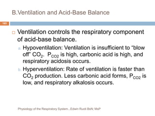B.Ventilation and Acid-Base Balance
 Ventilation controls the respiratory component
of acid-base balance.
a. Hypoventilation: Ventilation is insufficient to “blow
off” CO2. PCO2 is high, carbonic acid is high, and
respiratory acidosis occurs.
b. Hyperventilation: Rate of ventilation is faster than
CO2 production. Less carbonic acid forms, PCO2 is
low, and respiratory alkalosis occurs.
165
Physiology of the Respiratory System...Edwin Ruoti BsN; MsP
 