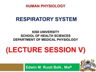 HUMAN PHYSIOLOGY
RESPIRATORY SYSTEM
KISII UNIVERSITY
SCHOOL OF HEALTH SCIENCES
DEPARTMENT OF MEDICAL PHYSIOLOGY
(LECTURE SESSION V)
Edwin M. Ruoti BsN., MsP
 