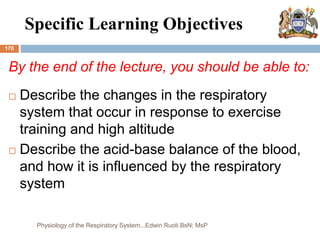 Specific Learning Objectives
170
By the end of the lecture, you should be able to:
 Describe the changes in the respiratory
system that occur in response to exercise
training and high altitude
 Describe the acid-base balance of the blood,
and how it is influenced by the respiratory
system
Physiology of the Respiratory System...Edwin Ruoti BsN; MsP
 