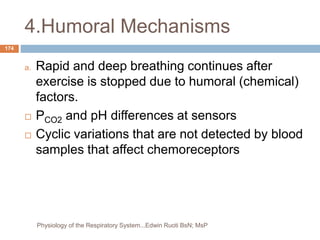 4.Humoral Mechanisms
a. Rapid and deep breathing continues after
exercise is stopped due to humoral (chemical)
factors.
 PCO2 and pH differences at sensors
 Cyclic variations that are not detected by blood
samples that affect chemoreceptors
174
Physiology of the Respiratory System...Edwin Ruoti BsN; MsP
 