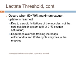 Lactate Threshold, cont
c. Occurs when 50−70% maximum oxygen
uptake is reached
1) Due to aerobic limitations of the muscles, not the
cardiovascular system (still at 97% oxygen
saturation)
2) Endurance exercise training increases
mitochondria and Krebs cycle enzymes in the
muscles
177
Physiology of the Respiratory System...Edwin Ruoti BsN; MsP
 