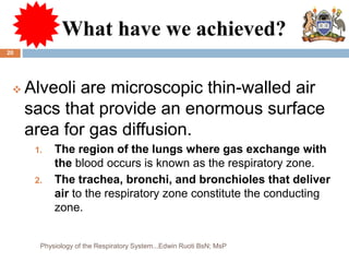 What have we achieved?
 Alveoli are microscopic thin-walled air
sacs that provide an enormous surface
area for gas diffusion.
1. The region of the lungs where gas exchange with
the blood occurs is known as the respiratory zone.
2. The trachea, bronchi, and bronchioles that deliver
air to the respiratory zone constitute the conducting
zone.
20
Physiology of the Respiratory System...Edwin Ruoti BsN; MsP
 
