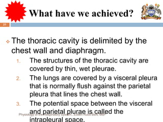 What have we achieved?
 The thoracic cavity is delimited by the
chest wall and diaphragm.
1. The structures of the thoracic cavity are
covered by thin, wet pleurae.
2. The lungs are covered by a visceral pleura
that is normally flush against the parietal
pleura that lines the chest wall.
3. The potential space between the visceral
and parietal plurae is called the
intrapleural space.
21
Physiology of the Respiratory System...Edwin Ruoti BsN; MsP
 