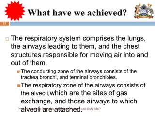 What have we achieved?
 The respiratory system comprises the lungs,
the airways leading to them, and the chest
structures responsible for moving air into and
out of them.
 The conducting zone of the airways consists of the
trachea,bronchi, and terminal bronchioles.
The respiratory zone of the airways consists of
the alveoli,which are the sites of gas
exchange, and those airways to which
alveoli are attached.
22
Physiology of the Respiratory System...Edwin Ruoti BsN; MsP
 