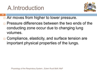 A.Introduction
 Air moves from higher to lower pressure.
 Pressure differences between the two ends of the
conducting zone occur due to changing lung
volumes.
 Compliance, elasticity, and surface tension are
important physical properties of the lungs.
25
Physiology of the Respiratory System...Edwin Ruoti BsN; MsP
 