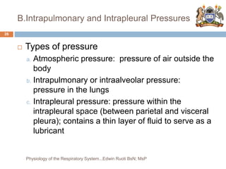 B.Intrapulmonary and Intrapleural Pressures
 Types of pressure
a. Atmospheric pressure: pressure of air outside the
body
b. Intrapulmonary or intraalveolar pressure:
pressure in the lungs
c. Intrapleural pressure: pressure within the
intrapleural space (between parietal and visceral
pleura); contains a thin layer of fluid to serve as a
lubricant
26
Physiology of the Respiratory System...Edwin Ruoti BsN; MsP
 