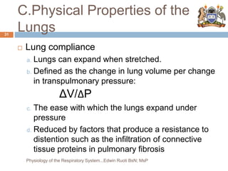C.Physical Properties of the
Lungs
 Lung compliance
a. Lungs can expand when stretched.
b. Defined as the change in lung volume per change
in transpulmonary pressure:
ΔV/ΔP
c. The ease with which the lungs expand under
pressure
d. Reduced by factors that produce a resistance to
distention such as the infiltration of connective
tissue proteins in pulmonary fibrosis
31
Physiology of the Respiratory System...Edwin Ruoti BsN; MsP
 