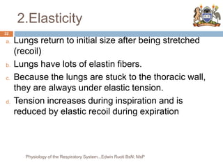 2.Elasticity
a. Lungs return to initial size after being stretched
(recoil)
b. Lungs have lots of elastin fibers.
c. Because the lungs are stuck to the thoracic wall,
they are always under elastic tension.
d. Tension increases during inspiration and is
reduced by elastic recoil during expiration
32
Physiology of the Respiratory System...Edwin Ruoti BsN; MsP
 