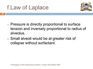 f.Law of Laplace
1) Pressure is directly proportional to surface
tension and inversely proportional to radius of
alveolus.
2) Small alveoli would be at greater risk of
collapse without surfactant.
34
Physiology of the Respiratory System...Edwin Ruoti BsN; MsP
 