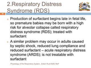 2.Respiratory Distress
Syndrome (RDS)
a. Production of surfactant begins late in fetal life,
so premature babies may be born with a high
risk for alveolar collapse called respiratory
distress syndrome (RDS); treated with
surfactant
b. A similar problem may occur in adults caused
by septic shock, reduced lung compliance and
reduced surfactant – acute respiratory distress
syndrome (ARDS); is not treatable with
surfactant
38
Physiology of the Respiratory System...Edwin Ruoti BsN; MsP
 