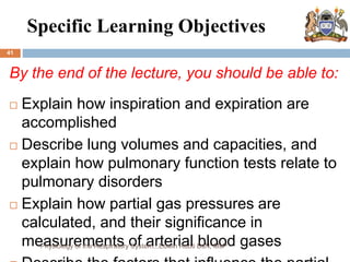Specific Learning Objectives
41
By the end of the lecture, you should be able to:
 Explain how inspiration and expiration are
accomplished
 Describe lung volumes and capacities, and
explain how pulmonary function tests relate to
pulmonary disorders
 Explain how partial gas pressures are
calculated, and their significance in
measurements of arterial blood gases
Physiology of the Respiratory System...Edwin Ruoti BsN; MsP
 