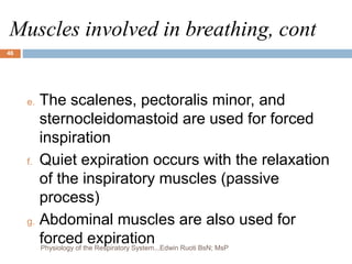 Muscles involved in breathing, cont
e. The scalenes, pectoralis minor, and
sternocleidomastoid are used for forced
inspiration
f. Quiet expiration occurs with the relaxation
of the inspiratory muscles (passive
process)
g. Abdominal muscles are also used for
forced expiration
46
Physiology of the Respiratory System...Edwin Ruoti BsN; MsP
 