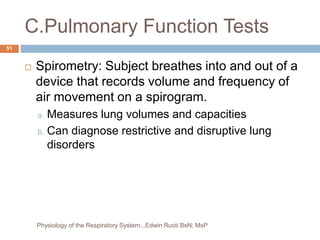 C.Pulmonary Function Tests
 Spirometry: Subject breathes into and out of a
device that records volume and frequency of
air movement on a spirogram.
a. Measures lung volumes and capacities
b. Can diagnose restrictive and disruptive lung
disorders
51
Physiology of the Respiratory System...Edwin Ruoti BsN; MsP
 