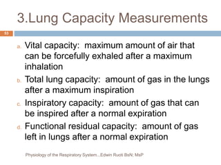 3.Lung Capacity Measurements
a. Vital capacity: maximum amount of air that
can be forcefully exhaled after a maximum
inhalation
b. Total lung capacity: amount of gas in the lungs
after a maximum inspiration
c. Inspiratory capacity: amount of gas that can
be inspired after a normal expiration
d. Functional residual capacity: amount of gas
left in lungs after a normal expiration
53
Physiology of the Respiratory System...Edwin Ruoti BsN; MsP
 