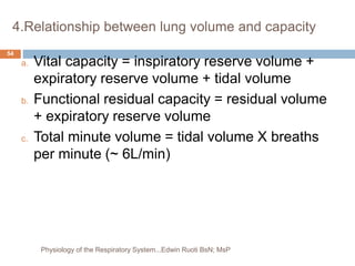 4.Relationship between lung volume and capacity
a. Vital capacity = inspiratory reserve volume +
expiratory reserve volume + tidal volume
b. Functional residual capacity = residual volume
+ expiratory reserve volume
c. Total minute volume = tidal volume X breaths
per minute (~ 6L/min)
54
Physiology of the Respiratory System...Edwin Ruoti BsN; MsP
 