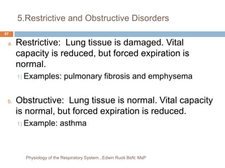 5.Restrictive and Obstructive Disorders
a. Restrictive: Lung tissue is damaged. Vital
capacity is reduced, but forced expiration is
normal.
1) Examples: pulmonary fibrosis and emphysema
b. Obstructive: Lung tissue is normal. Vital capacity
is normal, but forced expiration is reduced.
1) Example: asthma
57
Physiology of the Respiratory System...Edwin Ruoti BsN; MsP
 