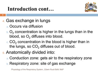 Introduction cont…
6
4. Gas exchange in lungs
a. Occurs via diffusion
b. O2 concentration is higher in the lungs than in the
blood, so O2 diffuses into blood.
c. CO2 concentration in the blood is higher than in
the lungs, so CO2 diffuses out of blood.
5. Anatomically divided into:
a. Conduction zone: gets air to the respiratory zone
b. Respiratory zone: site of gas exchange
Physiology of the Respiratory System...Edwin Ruoti BsN; MsP
 
