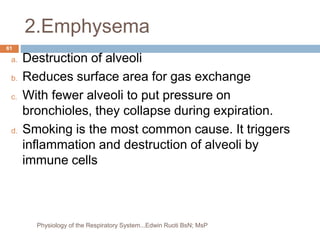 2.Emphysema
a. Destruction of alveoli
b. Reduces surface area for gas exchange
c. With fewer alveoli to put pressure on
bronchioles, they collapse during expiration.
d. Smoking is the most common cause. It triggers
inflammation and destruction of alveoli by
immune cells
61
Physiology of the Respiratory System...Edwin Ruoti BsN; MsP
 