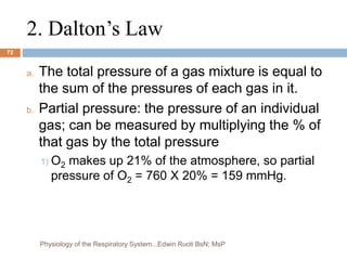 2. Dalton’s Law
a. The total pressure of a gas mixture is equal to
the sum of the pressures of each gas in it.
b. Partial pressure: the pressure of an individual
gas; can be measured by multiplying the % of
that gas by the total pressure
1) O2 makes up 21% of the atmosphere, so partial
pressure of O2 = 760 X 20% = 159 mmHg.
72
Physiology of the Respiratory System...Edwin Ruoti BsN; MsP
 