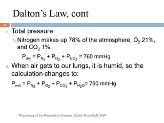 Dalton’s Law, cont
c. Total pressure
1) Nitrogen makes up 78% of the atmosphere, O2 21%,
and CO2 1%.
Pdry = PN2
+ PO2
+ PCO2
= 760 mmHg
d. When air gets to our lungs, it is humid, so the
calculation changes to:
Pwet = PN2
+ PO2
+ PCO2
+ PH2O= 760 mmHg
73
Physiology of the Respiratory System...Edwin Ruoti BsN; MsP
 