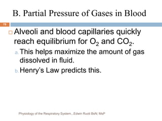 B. Partial Pressure of Gases in Blood
 Alveoli and blood capillaries quickly
reach equilibrium for O2 and CO2.
a.This helps maximize the amount of gas
dissolved in fluid.
b.Henry’s Law predicts this.
78
Physiology of the Respiratory System...Edwin Ruoti BsN; MsP
 