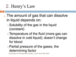 2. Henry’s Law
a. The amount of gas that can dissolve
in liquid depends on:
1)Solubility of the gas in the liquid
(constant)
2)Temperature of the fluid (more gas can
dissolve in cold liquid); doesn’t change
for blood
3)Partial pressure of the gases, the
determining factor
79
Physiology of the Respiratory System...Edwin Ruoti BsN; MsP
 
