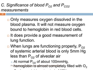 C. Significance of blood PO2 and PCO2
measurements
 Only measures oxygen dissolved in the
blood plasma. It will not measure oxygen
bound to hemoglobin in red blood cells.
 It does provide a good measurement of
lung function.
 When lungs are functioning properly, PO2
of systemic arterial blood is only 5mm Hg
less than PO2 of alveolar air
a. At normal PO2 of about 100mmHg,
hemoglobin is almost completely filled with O2
81
Physiology of the Respiratory System...Edwin Ruoti BsN; MsP
 