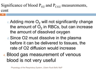 Significance of blood PO2 and PCO2 measurements,
cont
c. Adding more O2 will not significantly change
the amount of O2 in RBCs, but can increase
the amount of dissolved oxygen
d.Since O2 must dissolve in the plasma
before it can be delivered to tissues, the
rate of O2 diffusion would increase
4. Blood gas measurement of venous
blood is not very useful
82
Physiology of the Respiratory System...Edwin Ruoti BsN; MsP
 