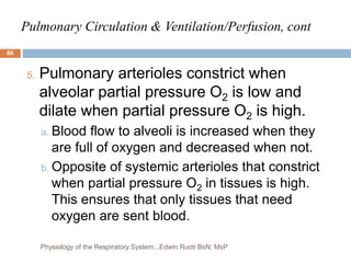 Pulmonary Circulation & Ventilation/Perfusion, cont
5. Pulmonary arterioles constrict when
alveolar partial pressure O2 is low and
dilate when partial pressure O2 is high.
a. Blood flow to alveoli is increased when they
are full of oxygen and decreased when not.
b. Opposite of systemic arterioles that constrict
when partial pressure O2 in tissues is high.
This ensures that only tissues that need
oxygen are sent blood.
86
Physiology of the Respiratory System...Edwin Ruoti BsN; MsP
 