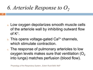6. Arteriole Response to O2
a. Low oxygen depolarizes smooth muscle cells
of the arteriole wall by inhibiting outward flow
of K+.
b. This opens voltage-gated Ca2+ channels,
which stimulate contraction.
c. The response of pulmonary arterioles to low
oxygen levels makes sure that ventilation (O2
into lungs) matches perfusion (blood flow).
87
Physiology of the Respiratory System...Edwin Ruoti BsN; MsP
 