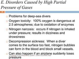 E. Disorders Caused by High Partial
Pressure of Gases
 Problems for deep-sea divers
 Oxygen toxicity: 100% oxygen is dangerous at
2.5 atmospheres; due to oxidation of enzymes
 Nitrogen narcosis: occurs if nitrogen is inhaled
under pressure; results in dizziness and
drowsiness
 Decompression sickness: When a diver
comes to the surface too fast, nitrogen bubbles
can form in the blood and block small vessels.
 Can also happen if an airplane suddenly loses
pressure
89
Physiology of the Respiratory System...Edwin Ruoti BsN; MsP
 
