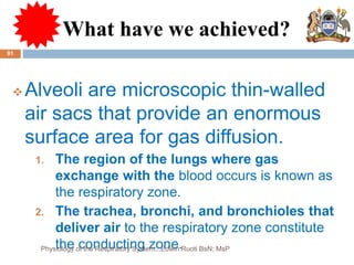 What have we achieved?
 Alveoli are microscopic thin-walled
air sacs that provide an enormous
surface area for gas diffusion.
1. The region of the lungs where gas
exchange with the blood occurs is known as
the respiratory zone.
2. The trachea, bronchi, and bronchioles that
deliver air to the respiratory zone constitute
the conducting zone.
91
Physiology of the Respiratory System...Edwin Ruoti BsN; MsP
 