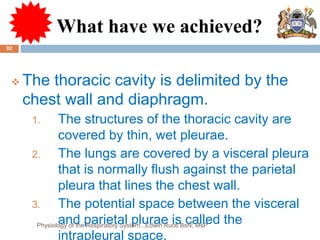 What have we achieved?
 The thoracic cavity is delimited by the
chest wall and diaphragm.
1. The structures of the thoracic cavity are
covered by thin, wet pleurae.
2. The lungs are covered by a visceral pleura
that is normally flush against the parietal
pleura that lines the chest wall.
3. The potential space between the visceral
and parietal plurae is called the
intrapleural space.
92
Physiology of the Respiratory System...Edwin Ruoti BsN; MsP
 