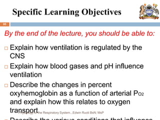 Specific Learning Objectives
95
By the end of the lecture, you should be able to:
 Explain how ventilation is regulated by the
CNS
 Explain how blood gases and pH influence
ventilation
 Describe the changes in percent
oxyhemoglobin as a function of arterial PO2
and explain how this relates to oxygen
transport
Physiology of the Respiratory System...Edwin Ruoti BsN; MsP
 