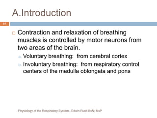 A.Introduction
 Contraction and relaxation of breathing
muscles is controlled by motor neurons from
two areas of the brain.
a. Voluntary breathing: from cerebral cortex
b. Involuntary breathing: from respiratory control
centers of the medulla oblongata and pons
97
Physiology of the Respiratory System...Edwin Ruoti BsN; MsP
 