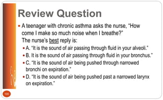 Review Question
 A teenager with chronic asthma asks the nurse, “How
come I make so much noise when I breathe?”
The nurse’s best reply is:
 A. “It is the sound of air passing through fluid in your alveoli.”
 B. It is the sound of air passing through fluid in your bronchus.”
 C. “It is the sound of air being pushed through narrowed
bronchi on expiration.”
 D. “It is the sound of air being pushed past a narrowed larynx
on expiration.”
100
 