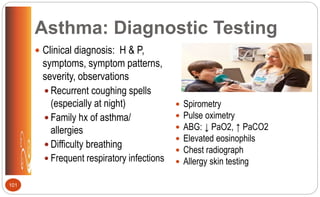 Asthma: Diagnostic Testing
 Clinical diagnosis: H & P,
symptoms, symptom patterns,
severity, observations
 Recurrent coughing spells
(especially at night)
 Family hx of asthma/
allergies
 Difficulty breathing
 Frequent respiratory infections
 Spirometry
 Pulse oximetry
 ABG: ↓ PaO2, ↑ PaCO2
 Elevated eosinophils
 Chest radiograph
 Allergy skin testing
101
 
