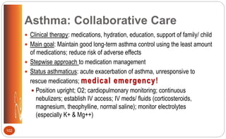 Asthma: Collaborative Care
 Clinical therapy: medications, hydration, education, support of family/ child
 Main goal: Maintain good long-term asthma control using the least amount
of medications; reduce risk of adverse effects
 Stepwise approach to medication management
 Status asthmaticus: acute exacerbation of asthma, unresponsive to
rescue medications; medical emergency!
 Position upright; O2; cardiopulmonary monitoring; continuous
nebulizers; establish IV access; IV meds/ fluids (corticosteroids,
magnesium, theophylline, normal saline); monitor electrolytes
(especially K+ & Mg++)
102
 