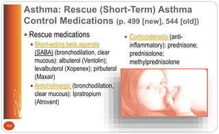 Asthma: Rescue (Short-Term) Asthma
Control Medications (p. 499 [new], 544 [old])
 Rescue medications
 Short-acting beta agonists
(SABA) (bronchodilation, clear
mucous): albuterol (Ventolin);
levalbuterol (Xopenex); pirbuterol
(Maxair)
 Anticholinergic (bronchodilation,
clear mucous): Ipratropium
(Atrovent)
 Corticosteroids (anti-
inflammatory): prednisone;
prednisolone;
methylprednisolone
103
 