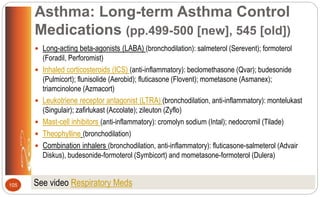 Asthma: Long-term Asthma Control
Medications (pp.499-500 [new], 545 [old])
 Long-acting beta-agonists (LABA) (bronchodilation): salmeterol (Serevent); formoterol
(Foradil, Perforomist)
 Inhaled corticosteroids (ICS) (anti-inflammatory): beclomethasone (Qvar); budesonide
(Pulmicort); flunisolide (Aerobid); fluticasone (Flovent); mometasone (Asmanex);
triamcinolone (Azmacort)
 Leukotriene receptor antagonist (LTRA) (bronchodilation, anti-inflammatory): montelukast
(Singulair); zafirlukast (Accolate); zileuton (Zyflo)
 Mast-cell inhibitors (anti-inflammatory): cromolyn sodium (Intal); nedocromil (Tilade)
 Theophylline (bronchodilation)
 Combination inhalers (bronchodilation, anti-inflammatory): fluticasone-salmeterol (Advair
Diskus), budesonide-formoterol (Symbicort) and mometasone-formoterol (Dulera)
105 See video Respiratory Meds
 