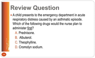 Review Question
 A child presents to the emergency department in acute
respiratory distress caused by an asthmatic episode.
Which of the following drugs would the nurse plan to
administer first?
A. Prednisone.
B. Albuterol.
C. Theophylline.
D. Cromolyn sodium.
109
 