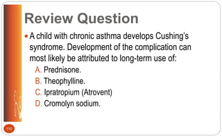 Review Question
 A child with chronic asthma develops Cushing’s
syndrome. Development of the complication can
most likely be attributed to long-term use of:
A. Prednisone.
B. Theophylline.
C. Ipratropium (Atrovent)
D. Cromolyn sodium.
110
 