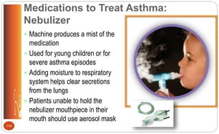 Medications to Treat Asthma:
Nebulizer
 Machine produces a mist of the
medication
 Used for young children or for
severe asthma episodes
 Adding moisture to respiratory
system helps clear secretions
from the lungs
 Patients unable to hold the
nebulizer mouthpiece in their
mouth should use aerosol mask
114
 